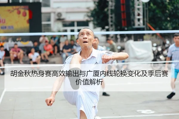 胡金秋热身赛高效输出与广厦内线轮换变化及季后赛价值解析