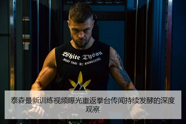 泰森最新训练视频曝光重返拳台传闻持续发酵的深度观察