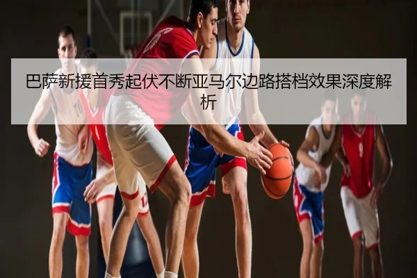 巴萨新援首秀起伏不断亚马尔边路搭档效果深度解析