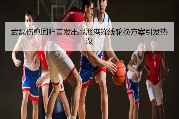 武磊伤愈回归首发出战海港锋线轮换方案引发热议