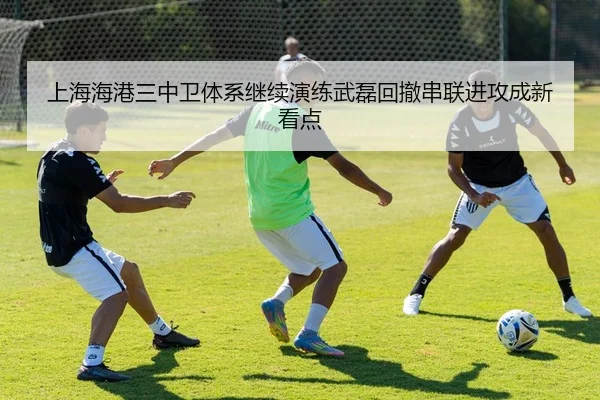 上海海港三中卫体系继续演练武磊回撤串联进攻成新看点