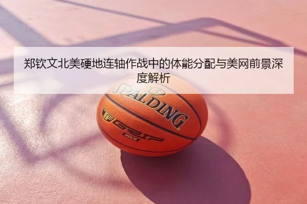 郑钦文北美硬地连轴作战中的体能分配与美网前景深度解析