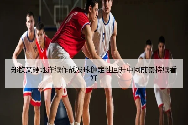郑钦文硬地连续作战发球稳定性回升中网前景持续看好