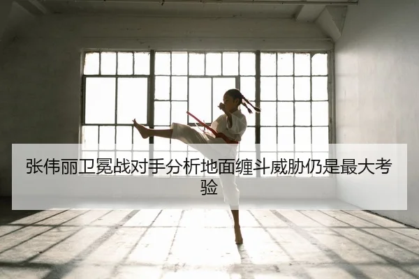 张伟丽卫冕战对手分析地面缠斗威胁仍是最大考验
