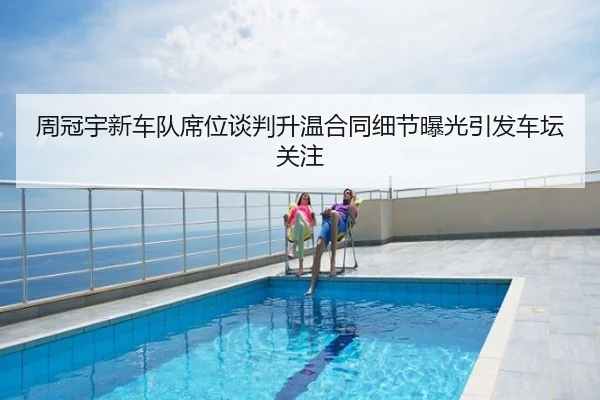 周冠宇新车队席位谈判升温合同细节曝光引发车坛关注